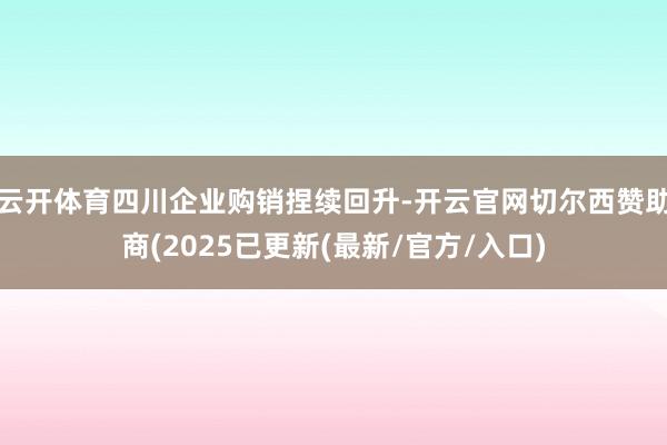 云开体育四川企业购销捏续回升-开云官网切尔西赞助商(2025已更新(最新/官方/入口)