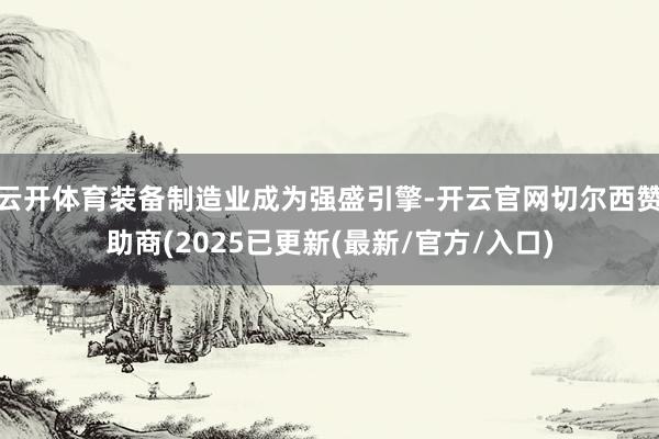 云开体育装备制造业成为强盛引擎-开云官网切尔西赞助商(2025已更新(最新/官方/入口)