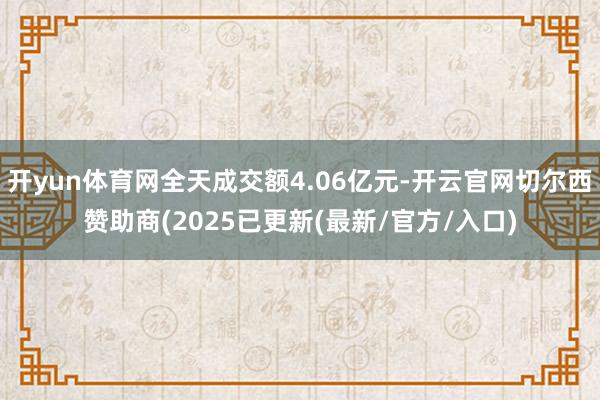 开yun体育网全天成交额4.06亿元-开云官网切尔西赞助商(2025已更新(最新/官方/入口)