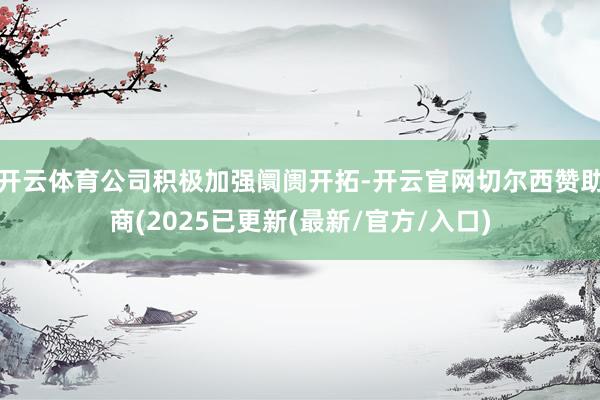 开云体育公司积极加强阛阓开拓-开云官网切尔西赞助商(2025已更新(最新/官方/入口)