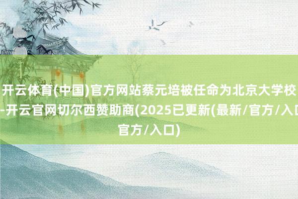 开云体育(中国)官方网站蔡元培被任命为北京大学校长-开云官网切尔西赞助商(2025已更新(最新/官方/入口)