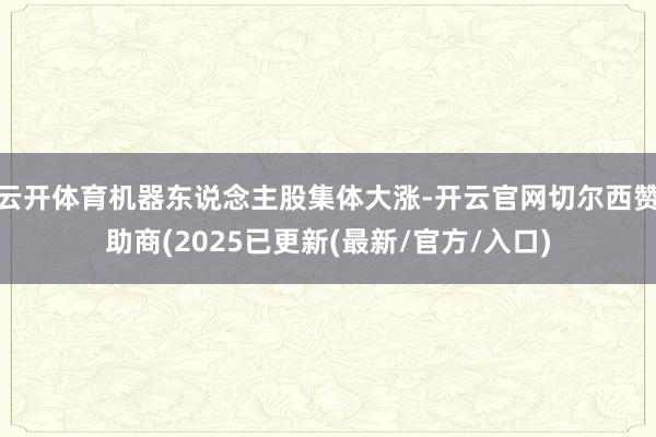 云开体育机器东说念主股集体大涨-开云官网切尔西赞助商(2025已更新(最新/官方/入口)