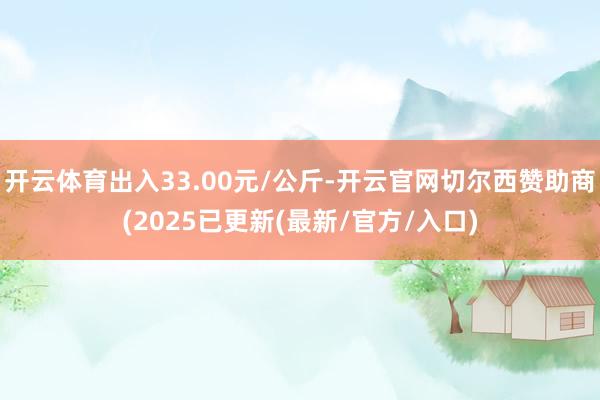 开云体育出入33.00元/公斤-开云官网切尔西赞助商(2025已更新(最新/官方/入口)