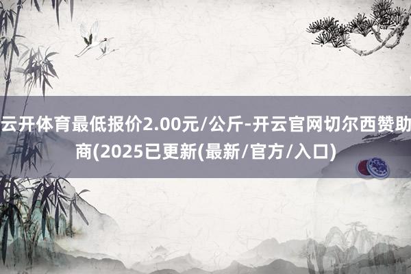云开体育最低报价2.00元/公斤-开云官网切尔西赞助商(2025已更新(最新/官方/入口)