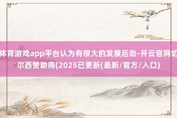 体育游戏app平台认为有很大的发展后劲-开云官网切尔西赞助商(2025已更新(最新/官方/入口)