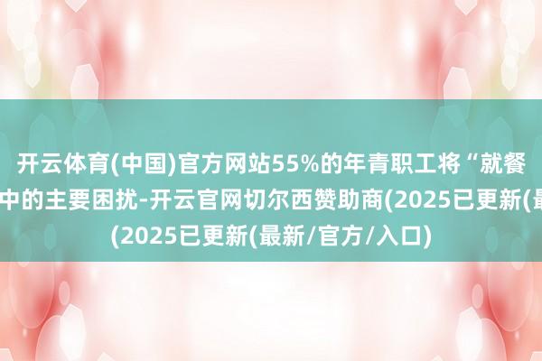 开云体育(中国)官方网站55%的年青职工将“就餐未便”列为职责中的主要困扰-开云官网切尔西赞助商(2025已更新(最新/官方/入口)