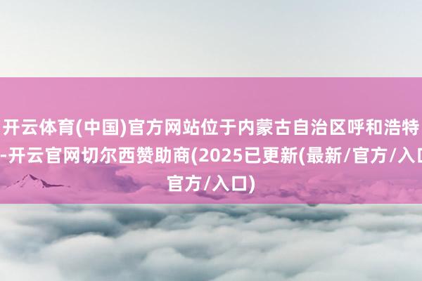 开云体育(中国)官方网站位于内蒙古自治区呼和浩特市-开云官网切尔西赞助商(2025已更新(最新/官方/入口)