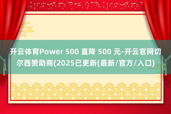 开云体育Power 500 直降 500 元-开云官网切尔西赞助商(2025已更新(最新/官方/入口)