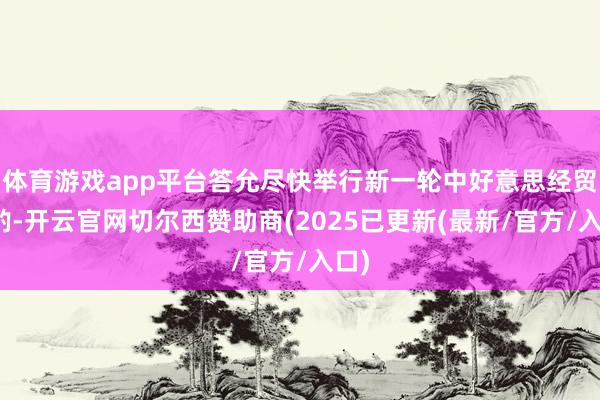 体育游戏app平台答允尽快举行新一轮中好意思经贸商酌-开云官网切尔西赞助商(2025已更新(最新/官方/入口)
