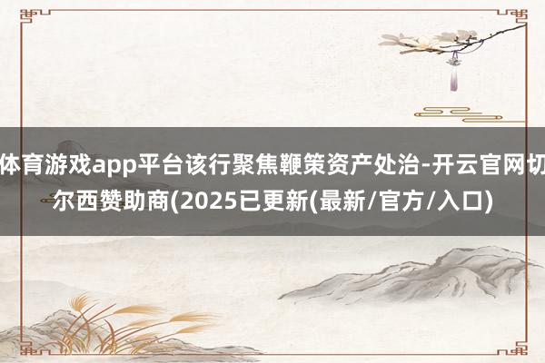体育游戏app平台该行聚焦鞭策资产处治-开云官网切尔西赞助商(2025已更新(最新/官方/入口)