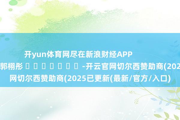 开yun体育网尽在新浪财经APP 背负剪辑:郭栩彤 -开云官网切尔西赞助商(2025已更新(最新/官方/入口)