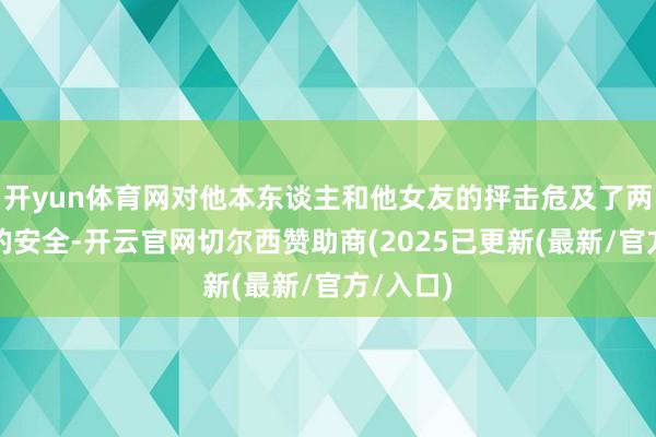 开yun体育网对他本东谈主和他女友的抨击危及了两东谈主的安全-开云官网切尔西赞助商(2025已更新(最新/官方/入口)