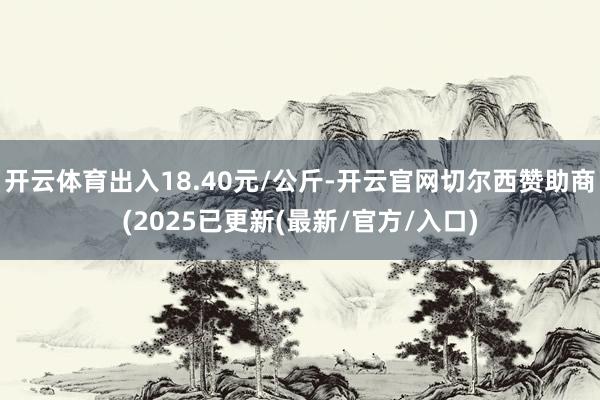开云体育出入18.40元/公斤-开云官网切尔西赞助商(2025已更新(最新/官方/入口)