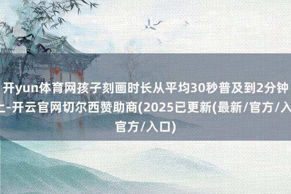 开yun体育网孩子刻画时长从平均30秒普及到2分钟以上-开云官网切尔西赞助商(2025已更新(最新/官方/入口)