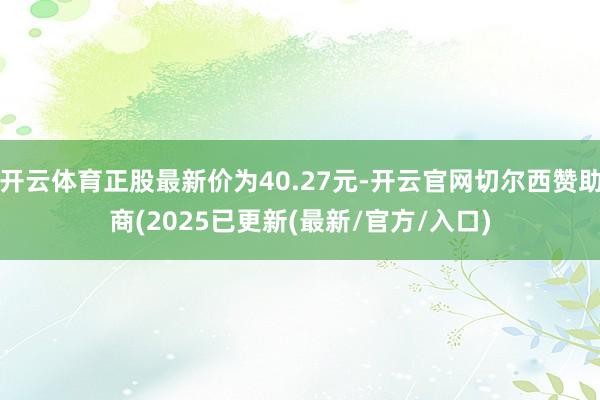 开云体育正股最新价为40.27元-开云官网切尔西赞助商(2025已更新(最新/官方/入口)