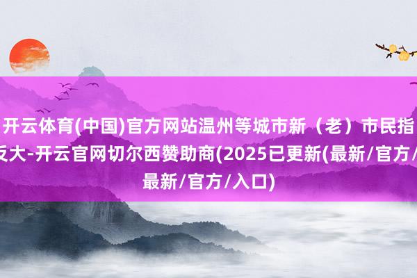 开云体育(中国)官方网站温州等城市新(老)市民指数相反大-开云官网切尔西赞助商(2025已更新(最新/官方/入口)