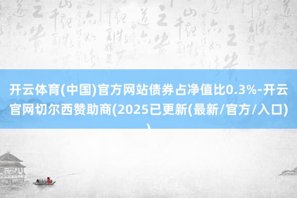 开云体育(中国)官方网站债券占净值比0.3%-开云官网切尔西赞助商(2025已更新(最新/官方/入口)