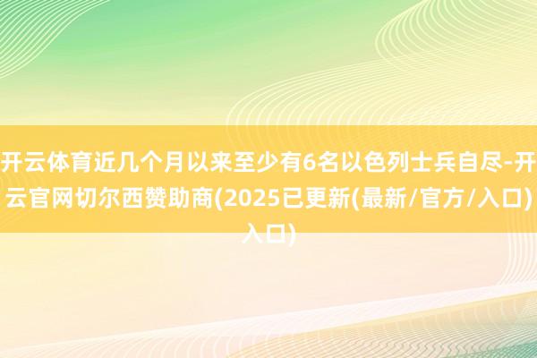 开云体育近几个月以来至少有6名以色列士兵自尽-开云官网切尔西赞助商(2025已更新(最新/官方/入口)