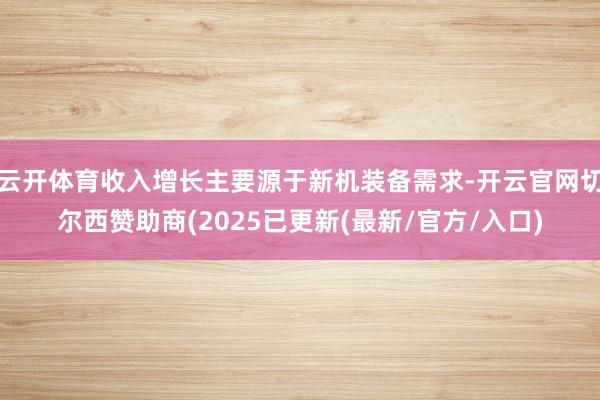 云开体育收入增长主要源于新机装备需求-开云官网切尔西赞助商(2025已更新(最新/官方/入口)
