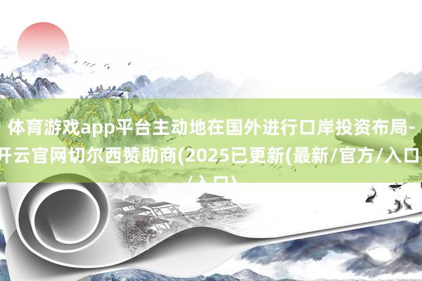 体育游戏app平台主动地在国外进行口岸投资布局-开云官网切尔西赞助商(2025已更新(最新/官方/入口)