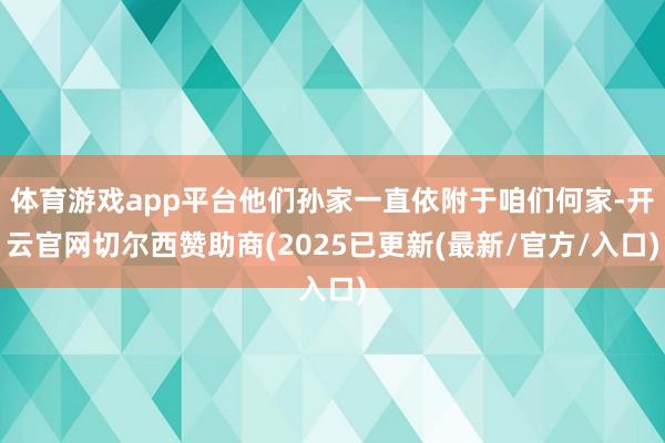 体育游戏app平台他们孙家一直依附于咱们何家-开云官网切尔西赞助商(2025已更新(最新/官方/入口)