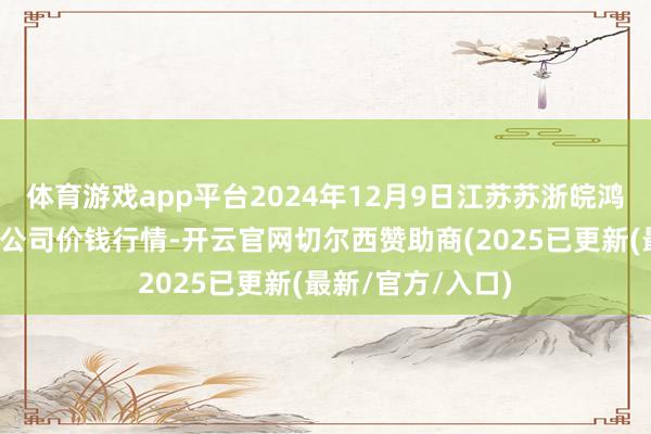 体育游戏app平台2024年12月9日江苏苏浙皖鸿沟阛阓发展有限公司价钱行情-开云官网切尔西赞助商(2025已更新(最新/官方/入口)