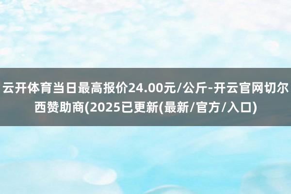 云开体育当日最高报价24.00元/公斤-开云官网切尔西赞助商(2025已更新(最新/官方/入口)