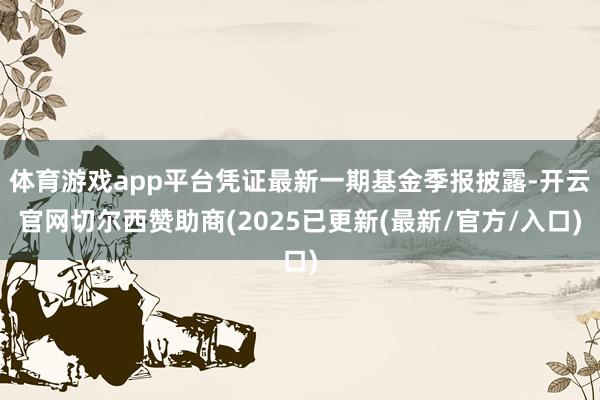 体育游戏app平台凭证最新一期基金季报披露-开云官网切尔西赞助商(2025已更新(最新/官方/入口)