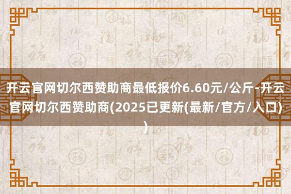 开云官网切尔西赞助商最低报价6.60元/公斤-开云官网切尔西赞助商(2025已更新(最新/官方/入口)