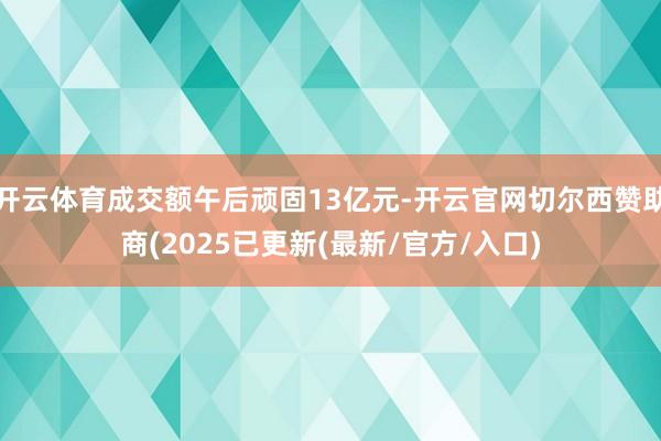 开云体育成交额午后顽固13亿元-开云官网切尔西赞助商(2025已更新(最新/官方/入口)