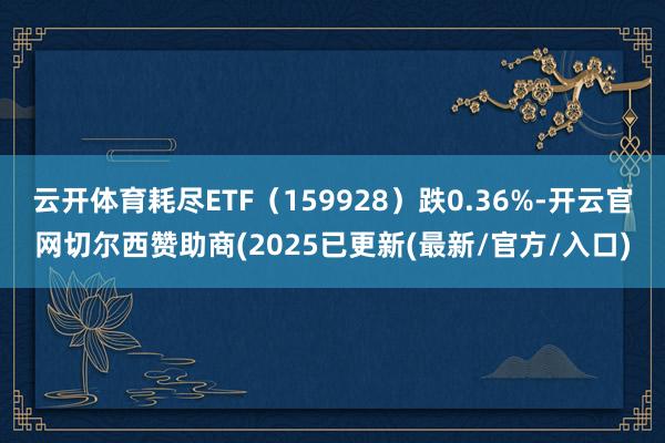 云开体育耗尽ETF(159928)跌0.36%-开云官网切尔西赞助商(2025已更新(最新/官方/入口)