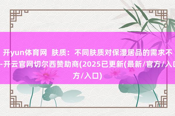 开yun体育网  肤质：不同肤质对保湿居品的需求不同-开云官网切尔西赞助商(2025已更新(最新/官方/入口)