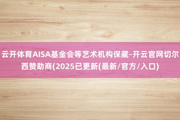 云开体育AISA基金会等艺术机构保藏-开云官网切尔西赞助商(2025已更新(最新/官方/入口)