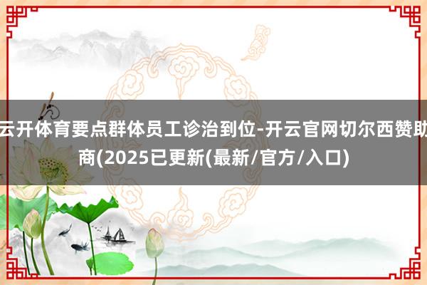 云开体育要点群体员工诊治到位-开云官网切尔西赞助商(2025已更新(最新/官方/入口)
