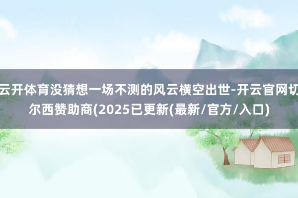 云开体育没猜想一场不测的风云横空出世-开云官网切尔西赞助商(2025已更新(最新/官方/入口)