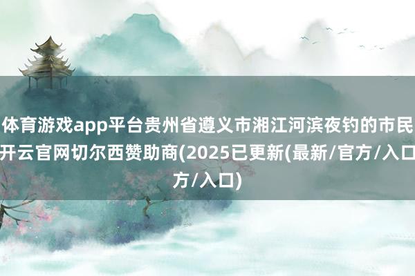 体育游戏app平台贵州省遵义市湘江河滨夜钓的市民-开云官网切尔西赞助商(2025已更新(最新/官方/入口)