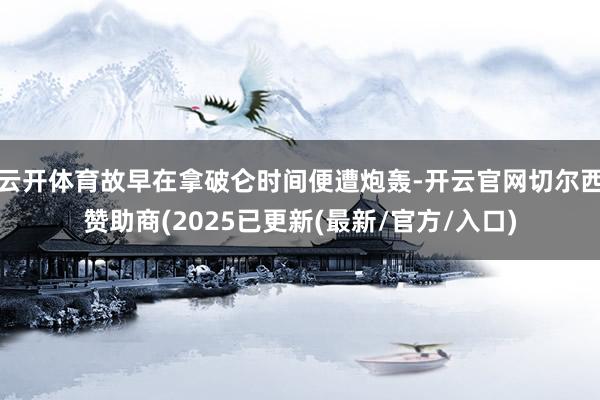 云开体育故早在拿破仑时间便遭炮轰-开云官网切尔西赞助商(2025已更新(最新/官方/入口)