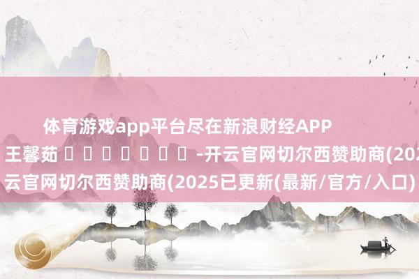 体育游戏app平台尽在新浪财经APP 背负剪辑:王馨茹 -开云官网切尔西赞助商(2025已更新(最新/官方/入口)
