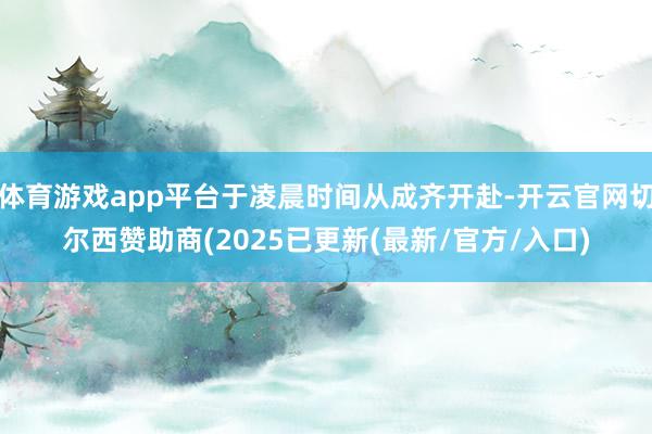 体育游戏app平台于凌晨时间从成齐开赴-开云官网切尔西赞助商(2025已更新(最新/官方/入口)