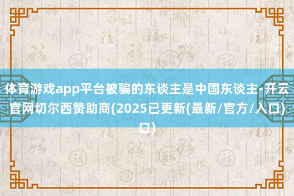 体育游戏app平台被骗的东谈主是中国东谈主-开云官网切尔西赞助商(2025已更新(最新/官方/入口)