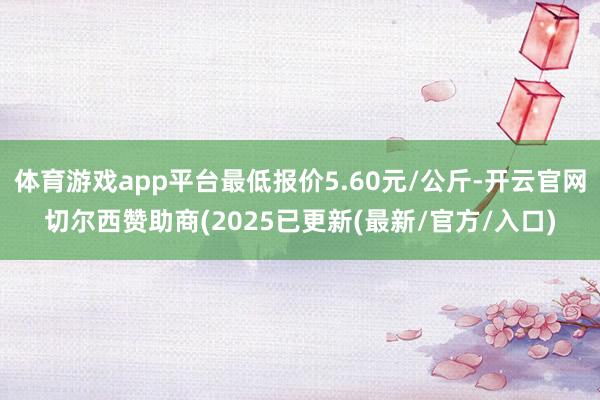 体育游戏app平台最低报价5.60元/公斤-开云官网切尔西赞助商(2025已更新(最新/官方/入口)