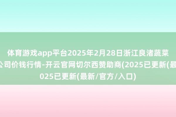 体育游戏app平台2025年2月28日浙江良渚蔬菜商场拓荒有限公司价钱行情-开云官网切尔西赞助商(2025已更新(最新/官方/入口)