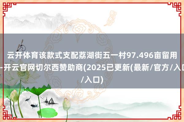 云开体育　　该款式支配荔湖街五一村97.496亩留用地-开云官网切尔西赞助商(2025已更新(最新/官方/入口)