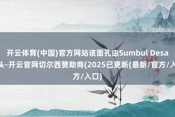开云体育(中国)官方网站该面孔由Sumbul Desai带头-开云官网切尔西赞助商(2025已更新(最新/官方/入口)
