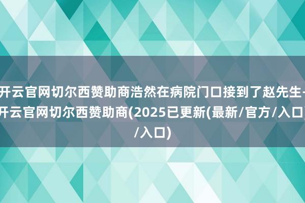开云官网切尔西赞助商浩然在病院门口接到了赵先生-开云官网切尔西赞助商(2025已更新(最新/官方/入口)