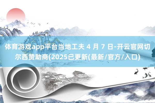 体育游戏app平台当地工夫 4 月 7 日-开云官网切尔西赞助商(2025已更新(最新/官方/入口)