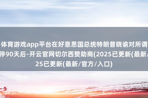 体育游戏app平台在好意思国总统特朗普晓谕对所谓平等关税暂停90天后-开云官网切尔西赞助商(2025已更新(最新/官方/入口)