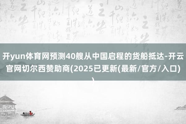 开yun体育网预测40艘从中国启程的货船抵达-开云官网切尔西赞助商(2025已更新(最新/官方/入口)