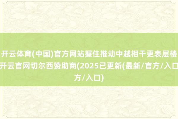 开云体育(中国)官方网站握住推动中越相干更表层楼-开云官网切尔西赞助商(2025已更新(最新/官方/入口)