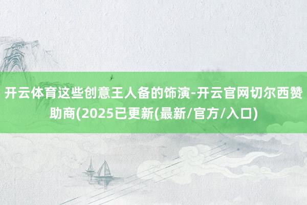 开云体育　　这些创意王人备的饰演-开云官网切尔西赞助商(2025已更新(最新/官方/入口)